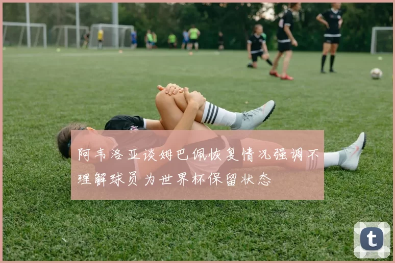 阿韦洛亚谈姆巴佩恢复情况强调不理解球员为世界杯保留状态