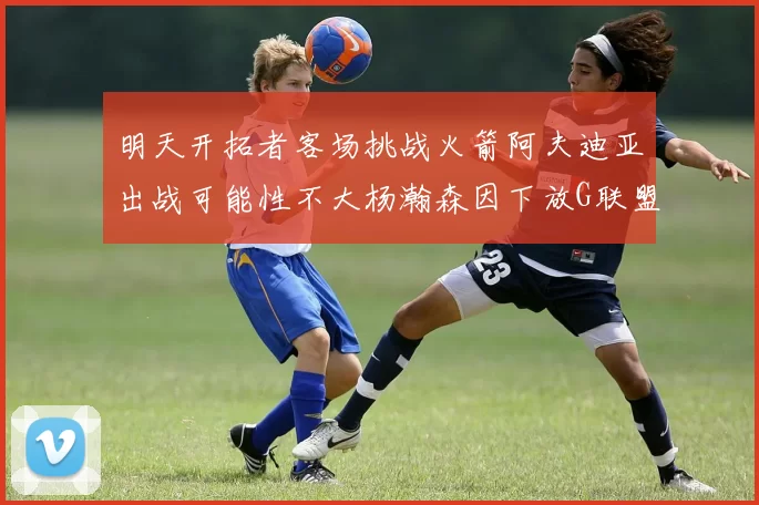 明天开拓者客场挑战火箭阿夫迪亚出战可能性不大杨瀚森因下放G联盟缺席