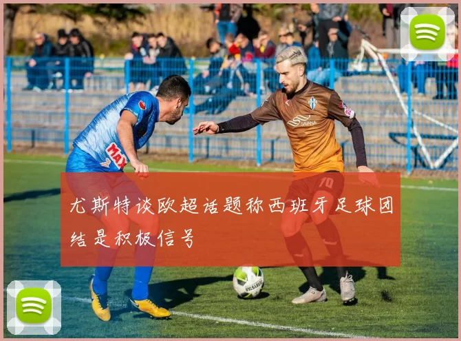 尤斯特谈欧超话题称西班牙足球团结是积极信号