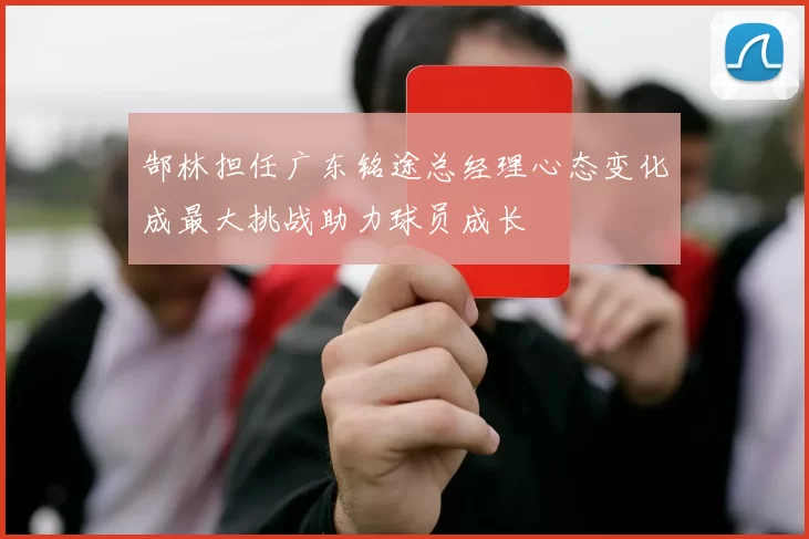 郜林担任广东铭途总经理心态变化成最大挑战助力球员成长
