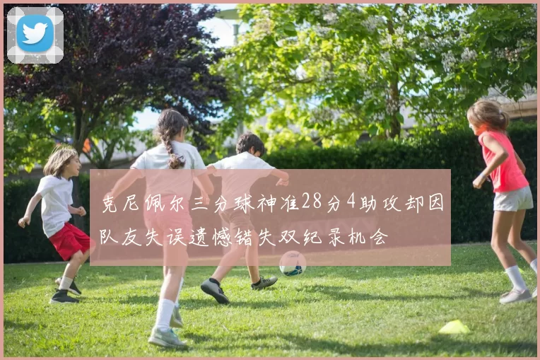 克尼佩尔三分球神准28分4助攻却因队友失误遗憾错失双纪录机会