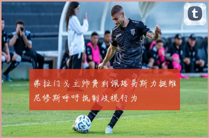 弗拉门戈主帅费利佩路易斯力挺维尼修斯呼吁抵制歧视行为