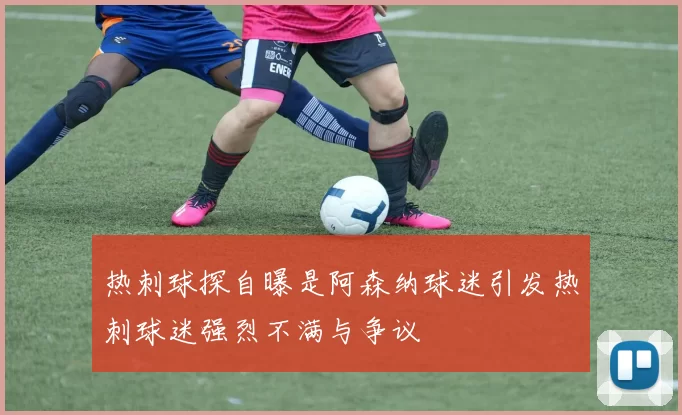 热刺球探自曝是阿森纳球迷引发热刺球迷强烈不满与争议