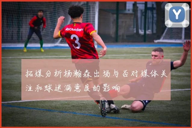 拓媒分析杨瀚森出场与否对媒体关注和球迷满意度的影响