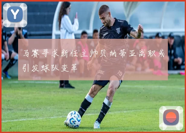 马赛寻求新任主帅贝纳蒂亚离职或引发球队变革