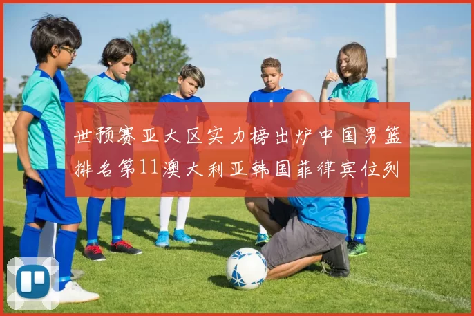 世预赛亚大区实力榜出炉中国男篮排名第11澳大利亚韩国菲律宾位列前三