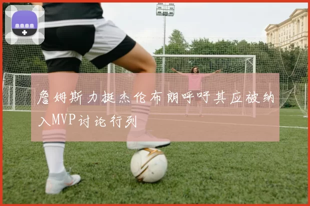 詹姆斯力挺杰伦布朗呼吁其应被纳入MVP讨论行列