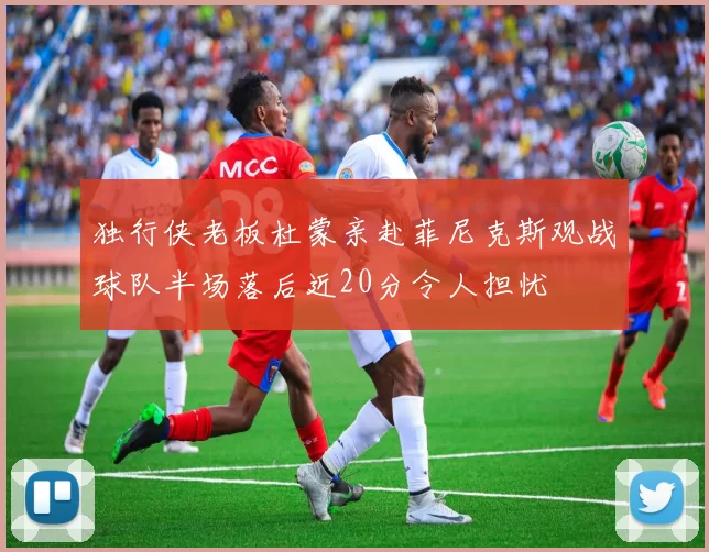 独行侠老板杜蒙亲赴菲尼克斯观战球队半场落后近20分令人担忧