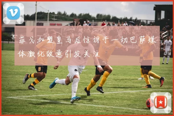 菲戈加盟皇马后惊讶于一切巴萨媒体激化敌意引发关注