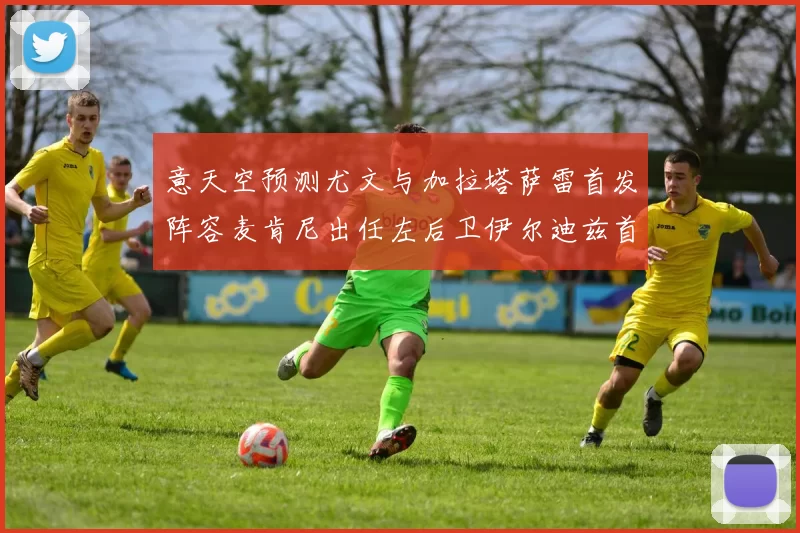 意天空预测尤文与加拉塔萨雷首发阵容麦肯尼出任左后卫伊尔迪兹首发出战
