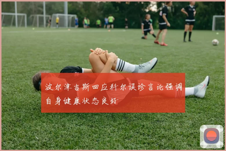 波尔津吉斯回应科尔误诊言论强调自身健康状态良好