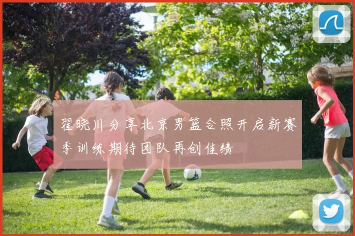翟晓川分享北京男篮合照开启新赛季训练期待团队再创佳绩