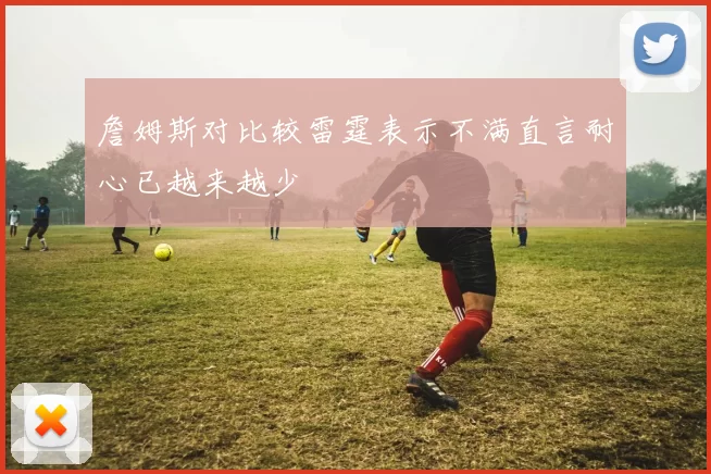 詹姆斯对比较雷霆表示不满直言耐心已越来越少