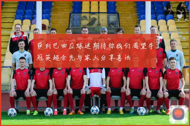 萨利巴回应球迷期待称我们渴望夺冠英超会先与家人分享喜讯