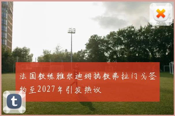 法国教练雅尔迪姆执教弗拉门戈签约至2027年引发热议