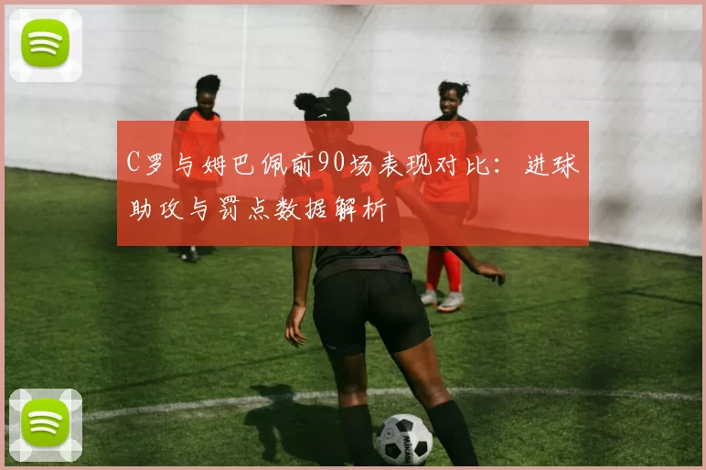 C罗与姆巴佩前90场表现对比：进球助攻与罚点数据解析