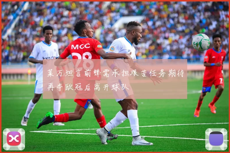 莱万坦言前锋需承担艰苦任务期待再夺欧冠后离开球队