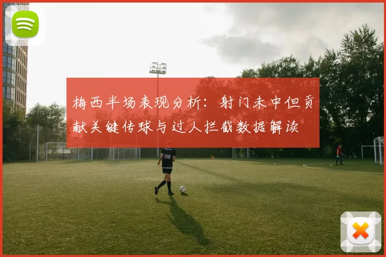 梅西半场表现分析：射门未中但贡献关键传球与过人拦截数据解读