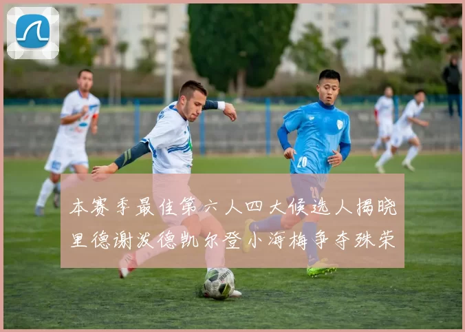 本赛季最佳第六人四大候选人揭晓里德谢泼德凯尔登小海梅争夺殊荣